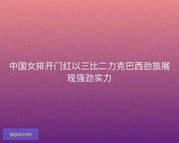 中国女排开门红以三比二力克巴西劲旅展现强劲实力
