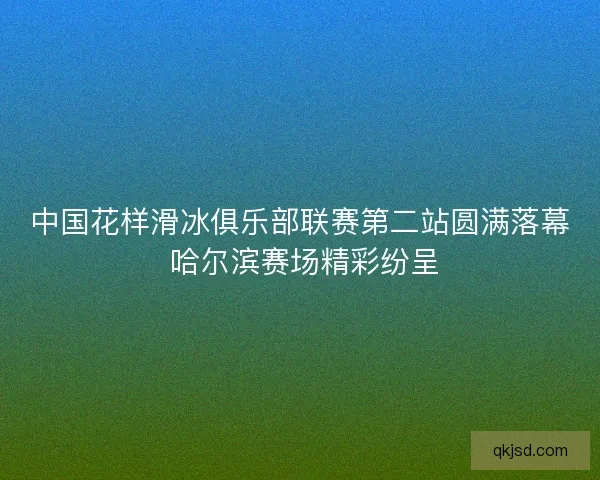 中国花样滑冰俱乐部联赛第二站圆满落幕 哈尔滨赛场精彩纷呈