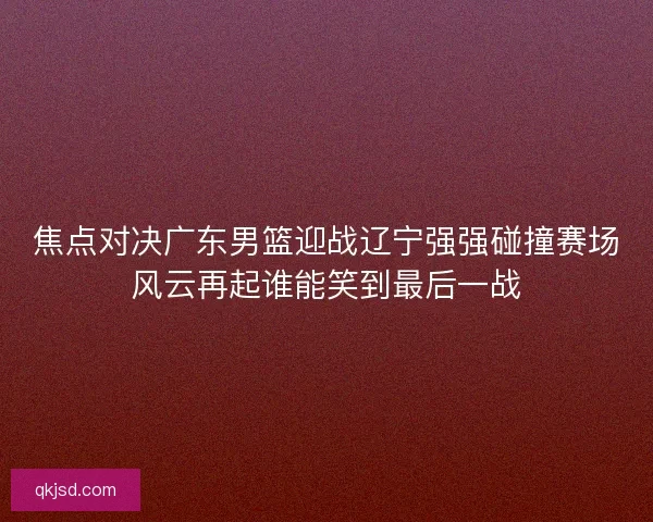 焦点对决广东男篮迎战辽宁强强碰撞赛场风云再起谁能笑到最后一战